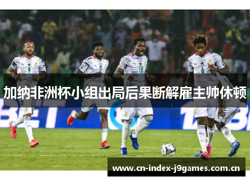 加纳非洲杯小组出局后果断解雇主帅休顿 加纳非洲杯小组出局后果断解雇主帅休顿