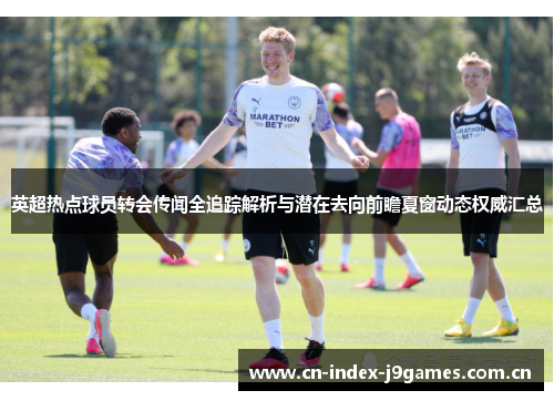 英超热点球员转会传闻全追踪解析与潜在去向前瞻夏窗动态权威汇总